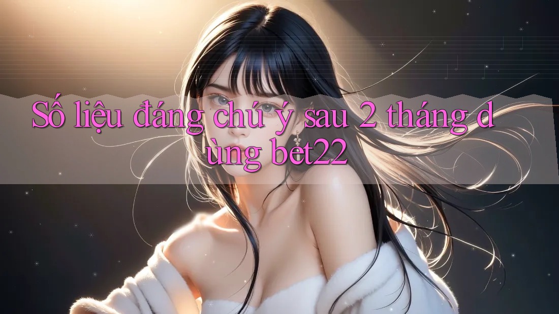 Số liệu đáng chú ý sau 2 tháng dùng bet22