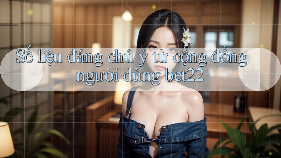 Số liệu đáng chú ý từ cộng đồng người dùng bet22