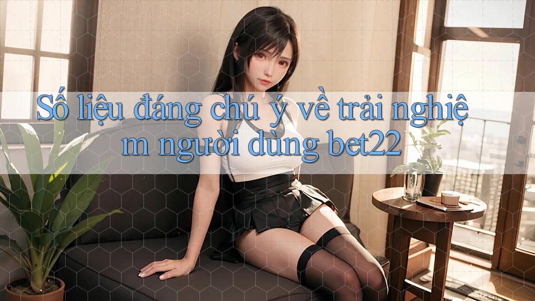 Số liệu đáng chú ý về trải nghiệm người dùng bet22