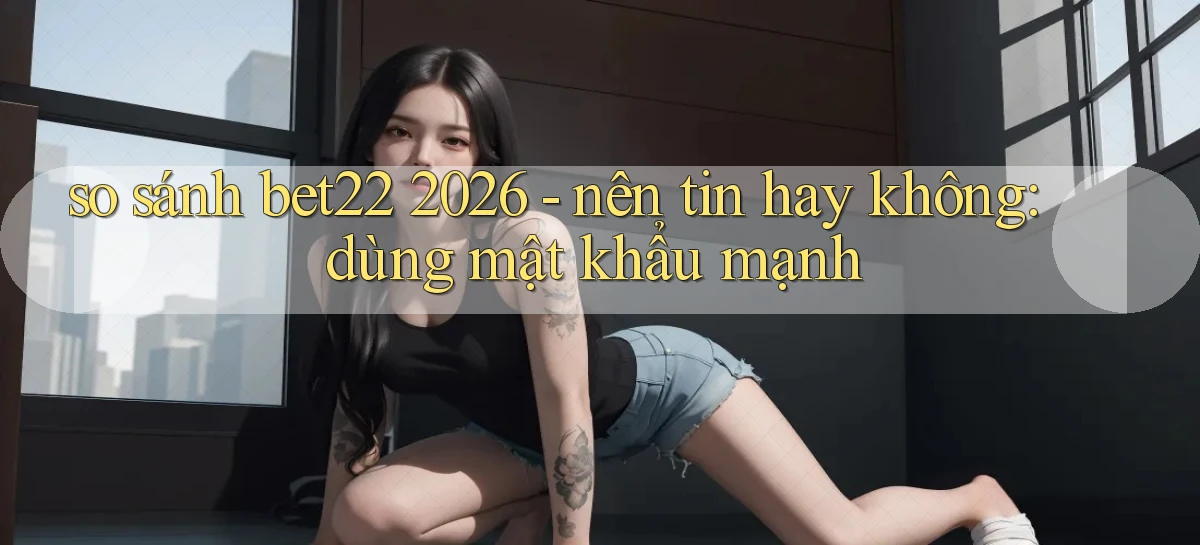 so sánh bet22 2026   nên tin hay không dùng mật khẩu mạnh
