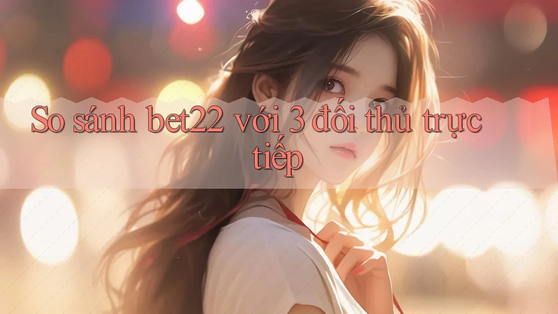 So sánh bet22 với 3 đối thủ trực tiếp So sánh bet22 với 3 đối thủ trực tiếp