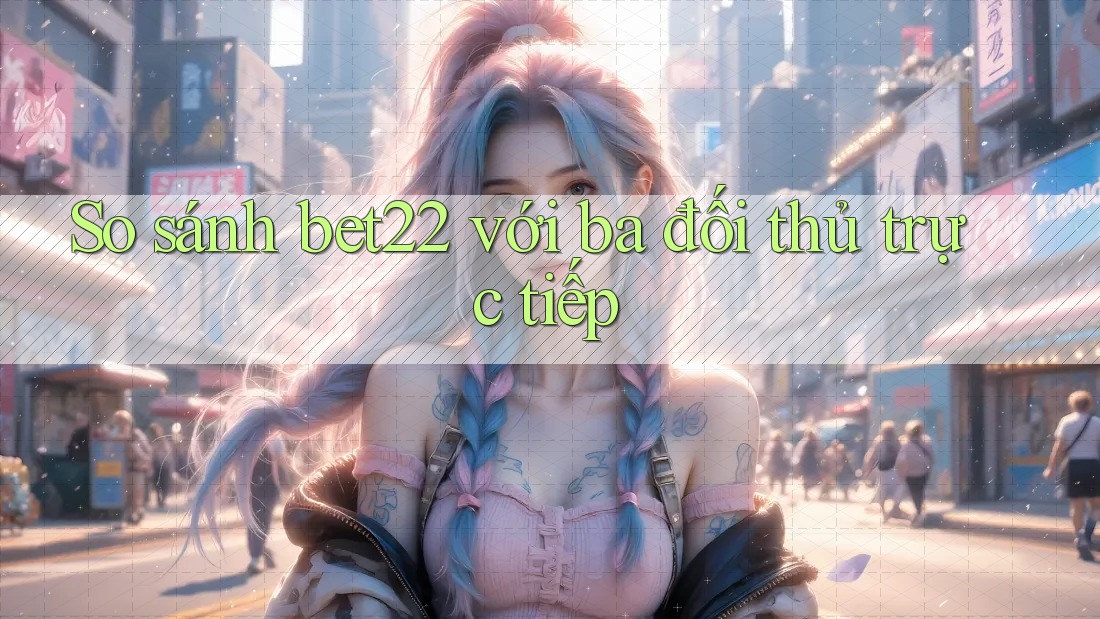 So Sánh Bet22 Với Ba Đối Thủ Trực Tiếp