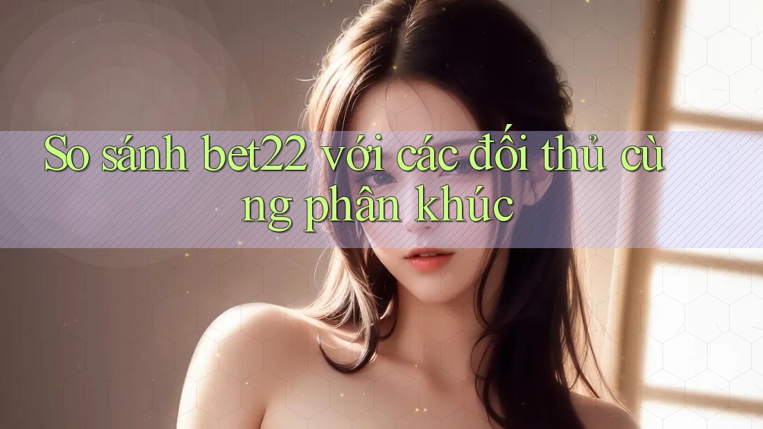 So sánh bet22 với các đối thủ cùng phân khúc