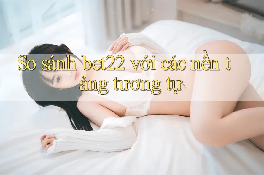 So sánh bet22 với các nền tảng tương tự