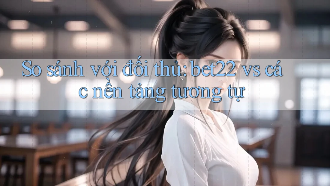 So sánh với đối thủ: bet22 vs các nền tảng tương tự