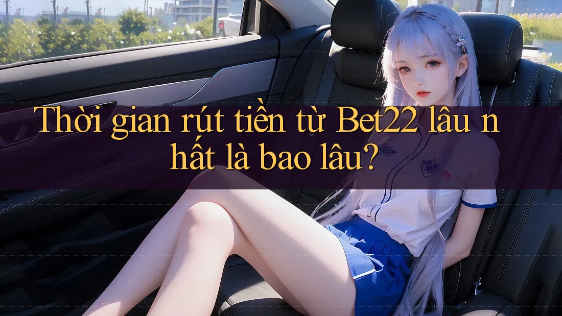 Thời gian rút tiền từ Bet22 lâu nhất là bao lâu?