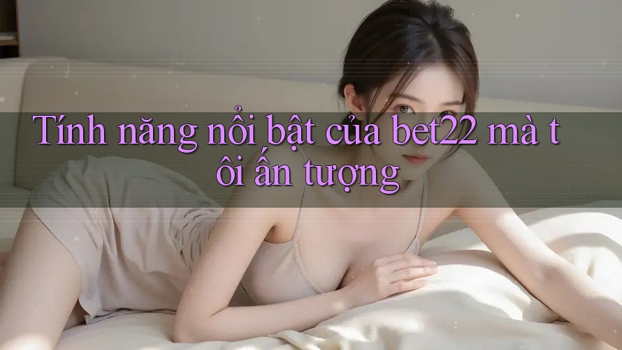 Tính năng nổi bật của bet22 mà tôi ấn tượng