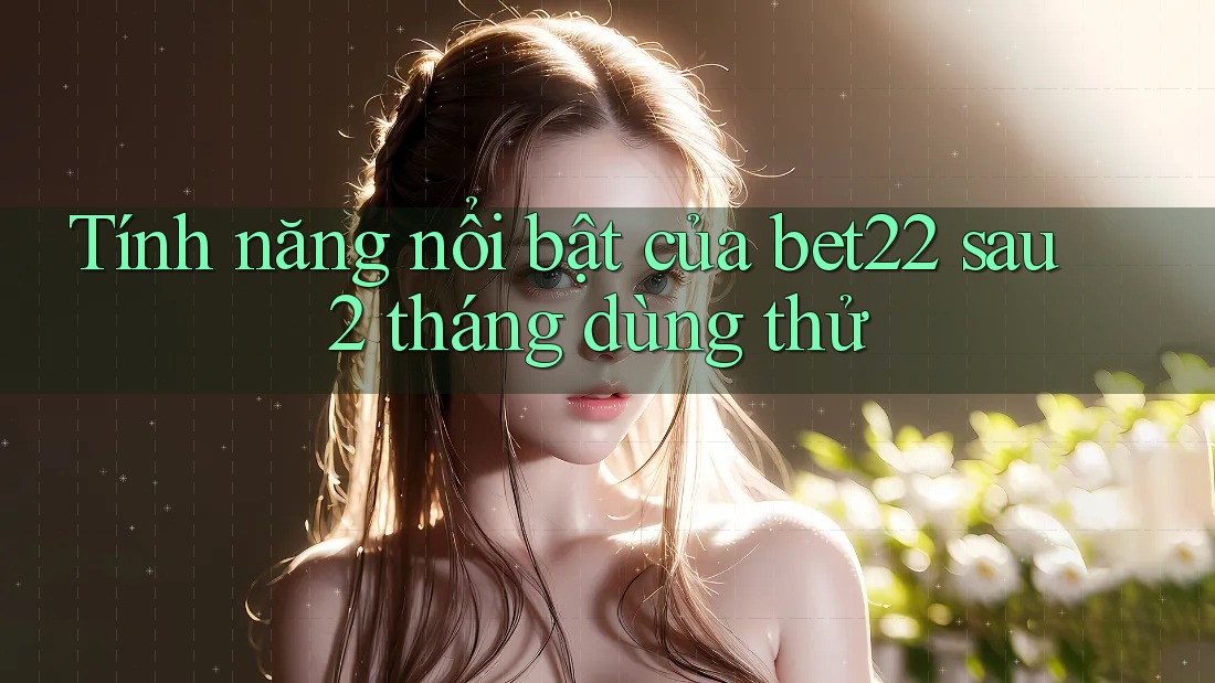 Tính năng nổi bật của bet22 sau 2 tháng dùng thử