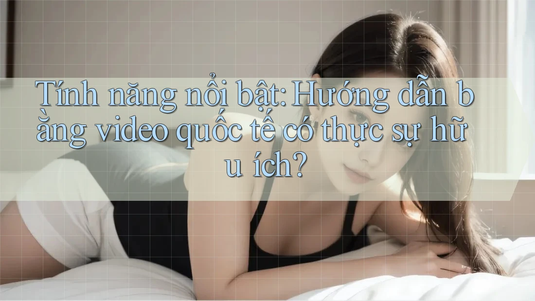 Tính năng nổi bật: Hướng dẫn bằng video quốc tế có thực sự hữu ích? Tính năng nổi bật: Hướng dẫn bằng video quốc tế có thực sự hữu ích?