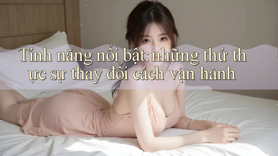 Tính năng nổi bật: những thứ thực sự thay đổi cách vận hành Tính năng nổi bật: những thứ thực sự thay đổi cách vận hành