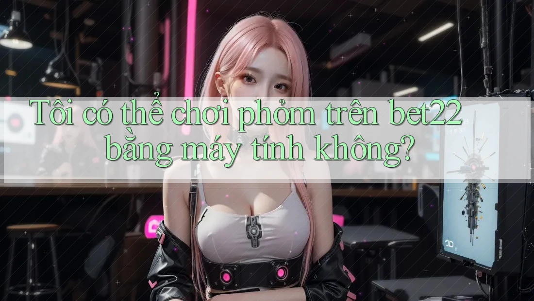 Tôi có thể chơi phỏm trên bet22 bằng máy tính không? Tôi có thể chơi phỏm trên bet22 bằng máy tính không?