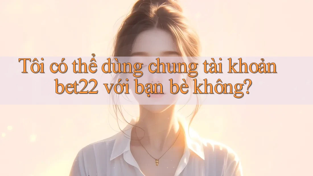 Tôi có thể dùng chung tài khoản bet22 với bạn bè không?