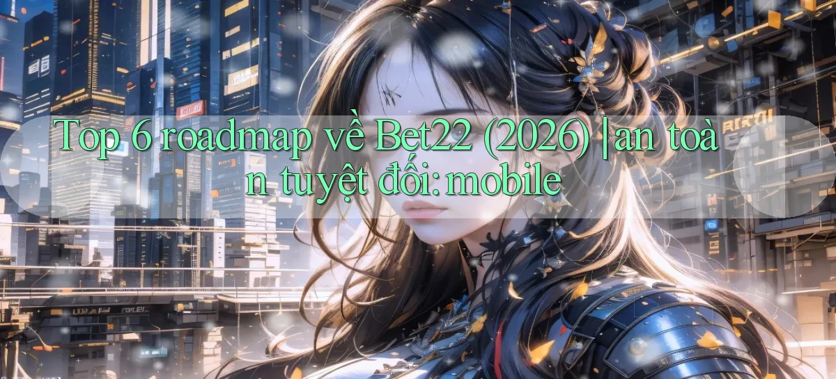 Top 6 roadmap về Bet22 (2026) an toàn tuyệt đối mobile