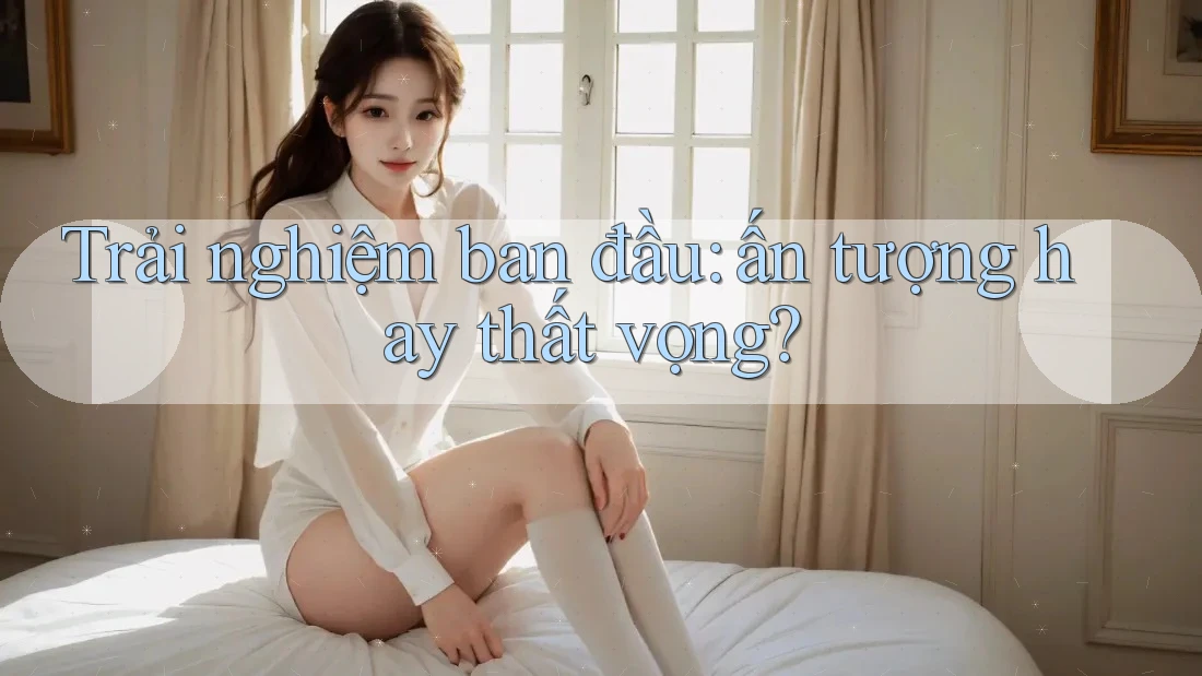 Trải nghiệm ban đầu: ấn tượng hay thất vọng? Trải nghiệm ban đầu: ấn tượng hay thất vọng?