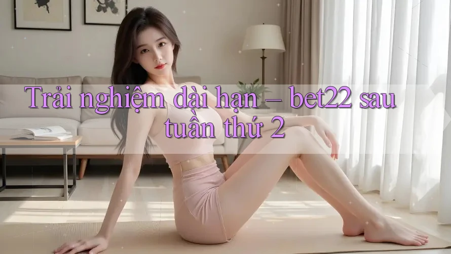 Trải nghiệm dài hạn – bet22 sau tuần thứ 2 Trải nghiệm dài hạn – bet22 sau tuần thứ 2