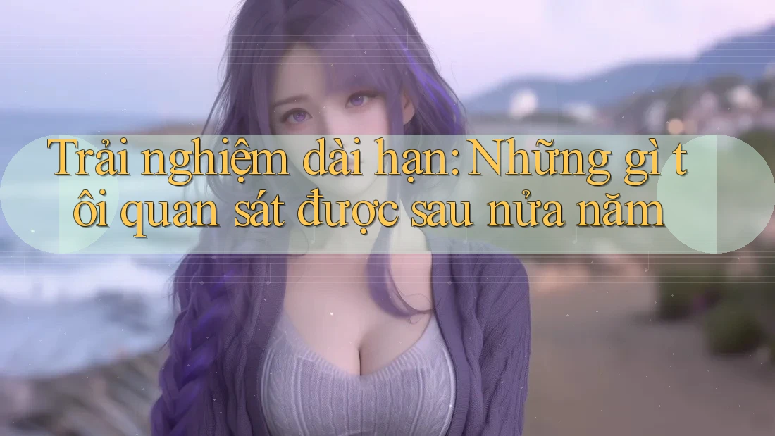Trải nghiệm dài hạn: Những gì tôi quan sát được sau nửa năm