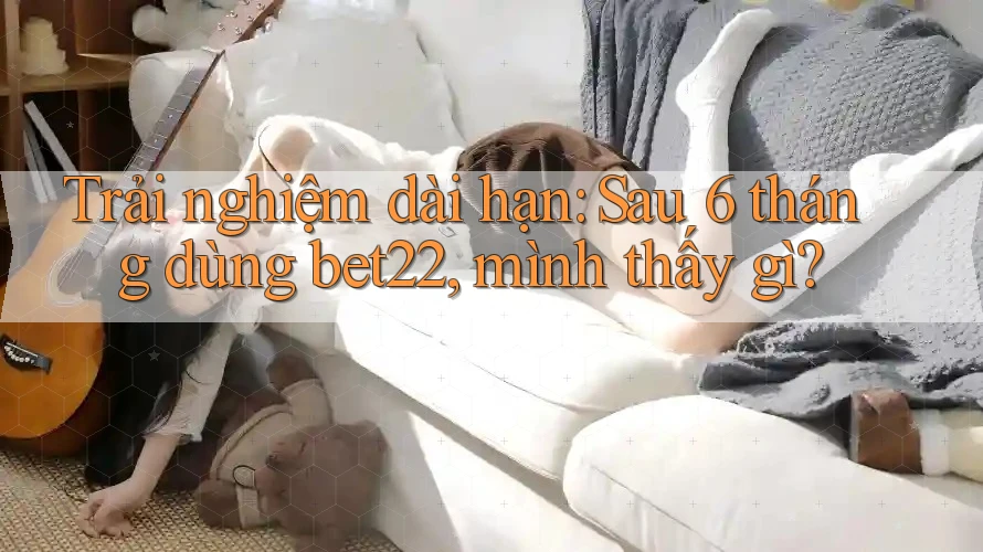 Trải nghiệm dài hạn: Sau 6 tháng dùng bet22, mình thấy gì? Trải nghiệm dài hạn: Sau 6 tháng dùng bet22, mình thấy gì?