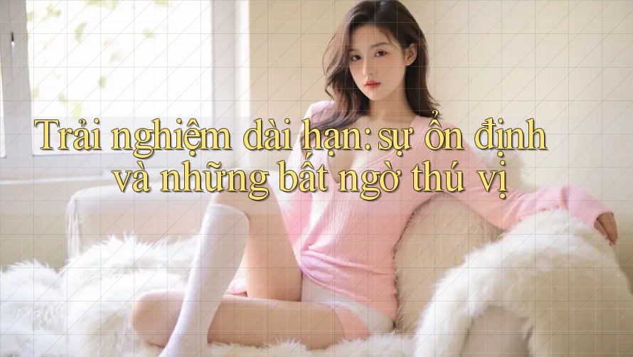 Trải nghiệm dài hạn: sự ổn định và những bất ngờ thú vị