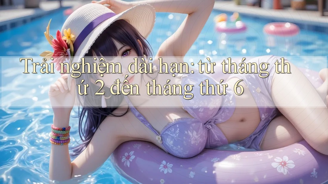 Trải nghiệm dài hạn: từ tháng thứ 2 đến tháng thứ 6 Trải nghiệm dài hạn: từ tháng thứ 2 đến tháng thứ 6