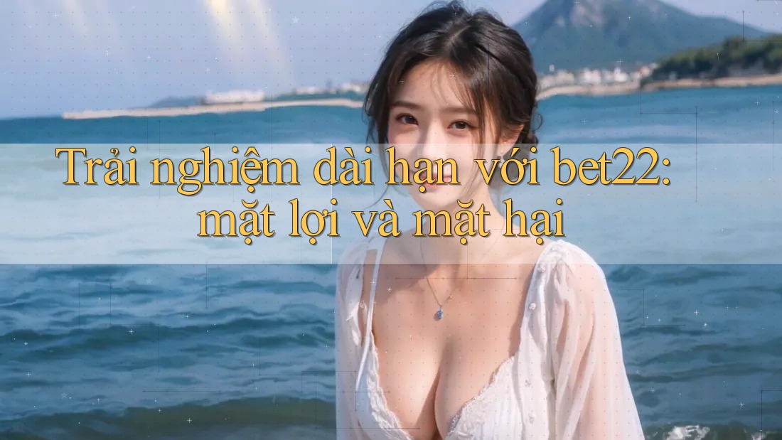 Trải nghiệm dài hạn với bet22: mặt lợi và mặt hại