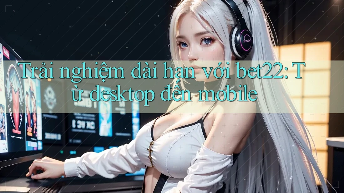 Trải nghiệm dài hạn với bet22: Từ desktop đến mobile