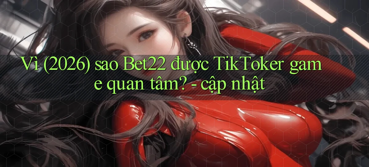 Vì (2026) sao Bet22 được TikToker game quan tâm   cập nhật